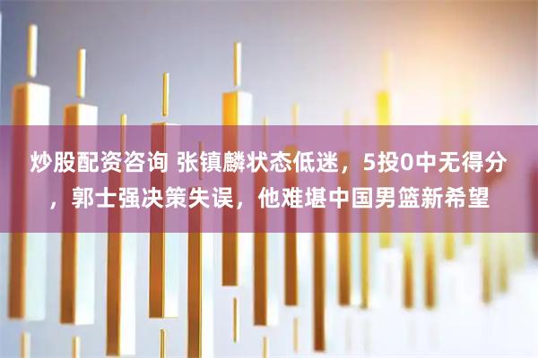炒股配资咨询 张镇麟状态低迷，5投0中无得分，郭士强决策失误，他难堪中国男篮新希望