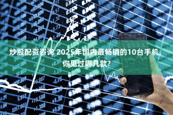 炒股配资咨询 2025年国内最畅销的10台手机, 你见过哪几款?