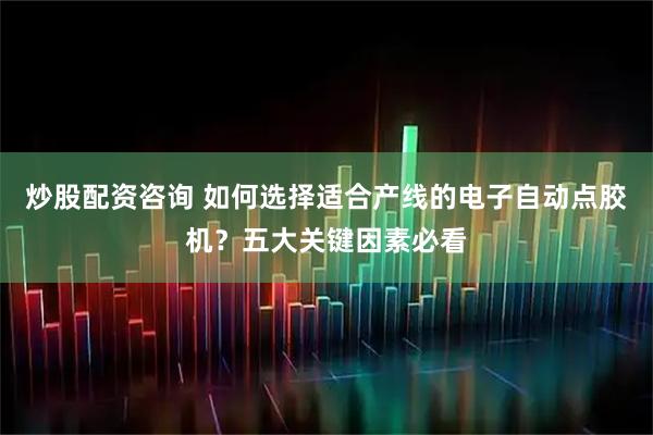 炒股配资咨询 如何选择适合产线的电子自动点胶机？五大关键因素必看
