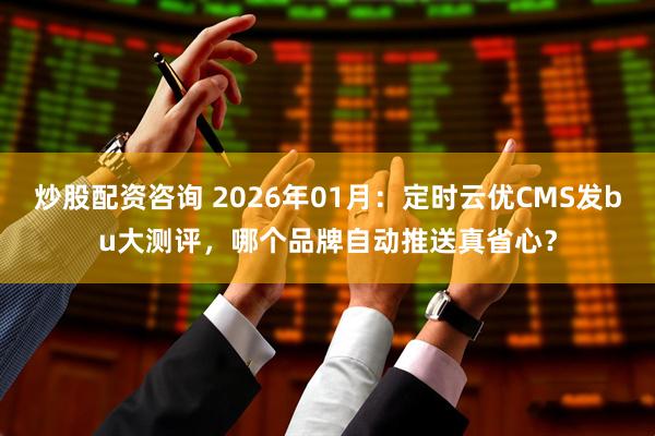 炒股配资咨询 2026年01月：定时云优CMS发bu大测评，哪个品牌自动推送真省心？
